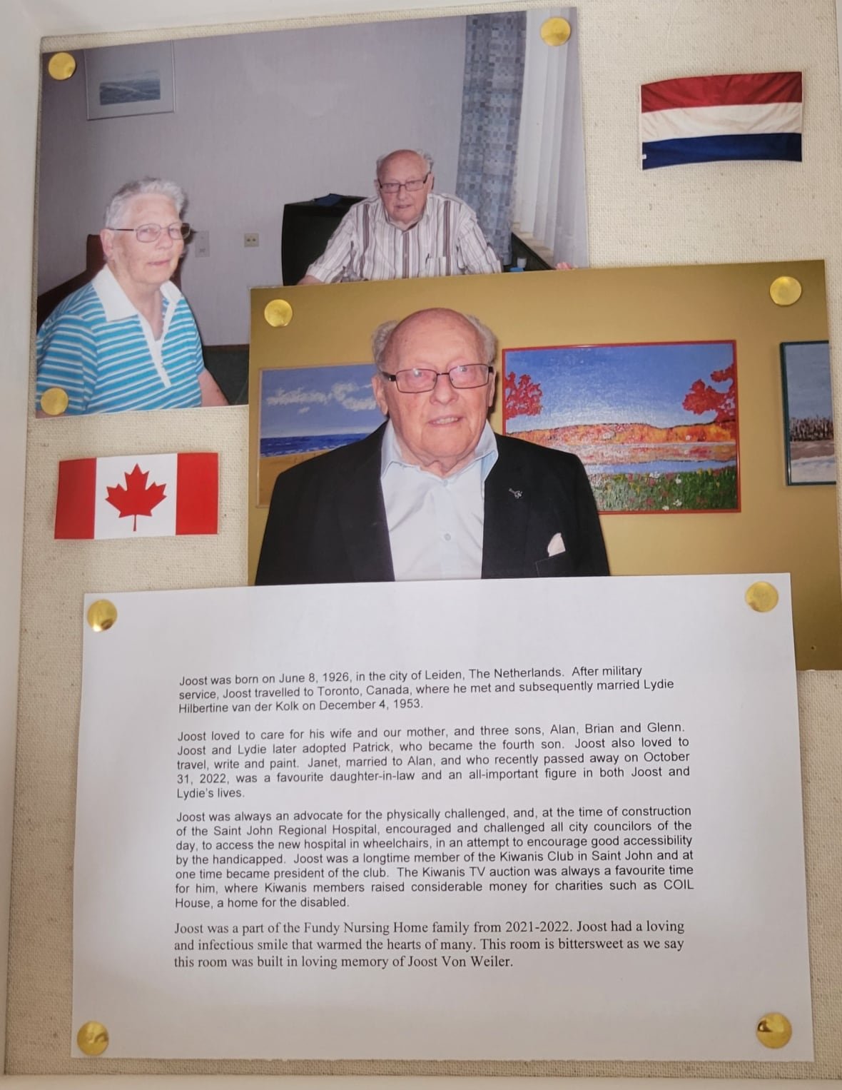 shadowbox-palliative-care-donation A shadowbox with three photos and a biography that says "Joost was born on June 8, 1926, in the city of Leiden, The Netherlands. After military service, Joost travelled to Toronto, Canada, where he met and subsequently married Lydie Hilbertine van der Kolk on December 4, 1953. Joost loved to care for his wife and our mother, and three sons, Alan, Brian and Glenn Joost and Lydie later adopted Patrick, who became the fourth son. Joost also loved to travel, write and paint Janet, married to Alan, and who recently passed away on October 31, 2022, was a favourite daughter-in-law and an all-important figure in both Joost and Lydie's lives Joost was always an advocate for the physically challenged, and, at the time of construction of the Saint John Regional Hospital, encouraged and challenged all city councilors of the day, to access the new hospital in wheelchairs, in an attempt to encourage good accessibility by the handicapped. Joost was a longtime member of the Kiwanis Club in Saint John and at one time became president of the club. The Kiwanis TV auction was always a favourite time for him, where Kiwanis members raised considerable money for charities such as COIL House, a home for the disabled. Joost was a part of the Fundy Nursing Home family from 2021-2022. Joost had a loving and infectious smile that warmed the hearts of many. This room is bittersweet as we say this room was built in loving memory of Joost Von Weiler."